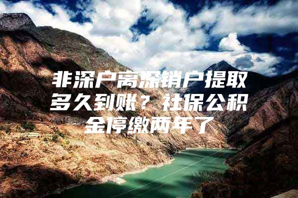 非深户离深销户提取多久到账？社保公积金停缴两年了