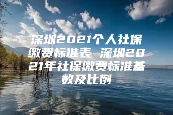 深圳2021个人社保缴费标准表 深圳2021年社保缴费标准基数及比例