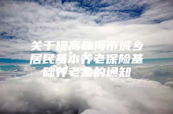 关于提高珠海市城乡居民基本养老保险基础养老金的通知