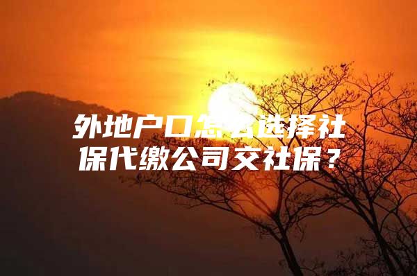 外地户口怎么选择社保代缴公司交社保？