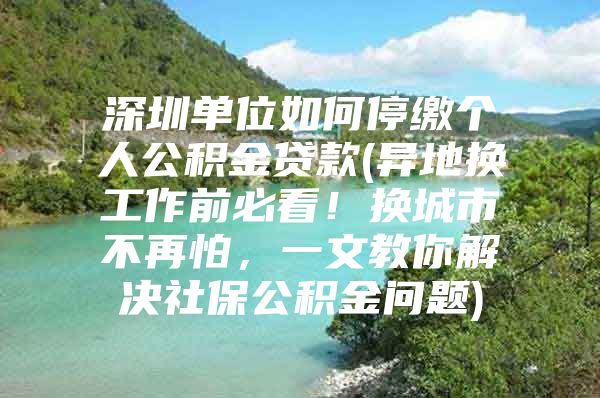 深圳单位如何停缴个人公积金贷款(异地换工作前必看！换城市不再怕，一文教你解决社保公积金问题)