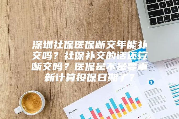 深圳社保医保断交年能补交吗？社保补交的话还算断交吗？医保是不是要重新计算投保日期了？