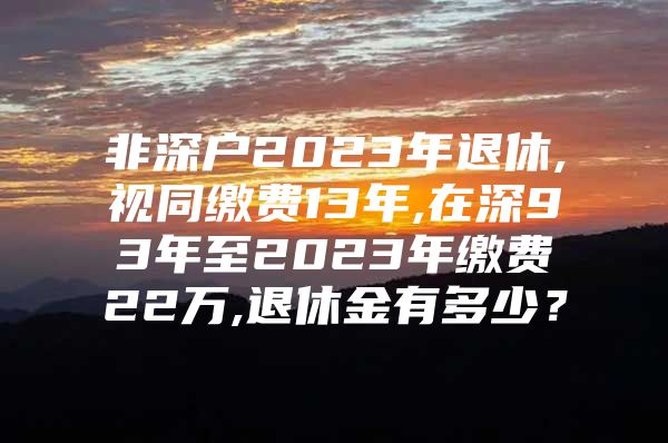 非深户2023年退休,视同缴费13年,在深93年至2023年缴费22万,退休金有多少？