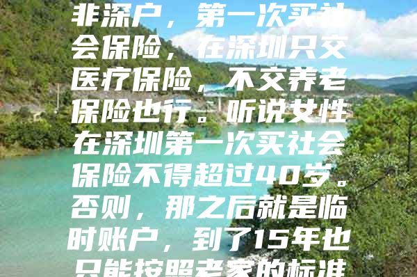 我妻子已经41岁了，非深户，第一次买社会保险，在深圳只交医疗保险，不交养老保险也行。听说女性在深圳第一次买社会保险不得超过40岁。否则，那之后就是临时账户，到了15年也只能按照老家的标准领取养老金