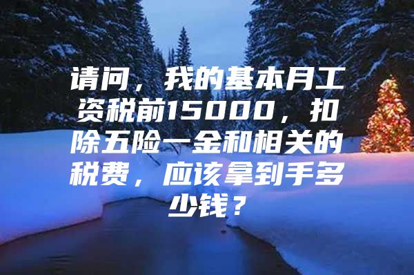 请问，我的基本月工资税前15000，扣除五险一金和相关的税费，应该拿到手多少钱？