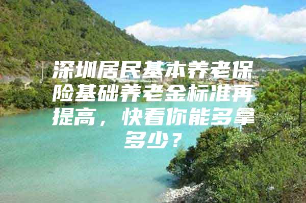 深圳居民基本养老保险基础养老金标准再提高，快看你能多拿多少？