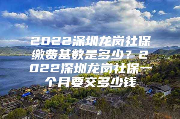 2022深圳龙岗社保缴费基数是多少？2022深圳龙岗社保一个月要交多少钱