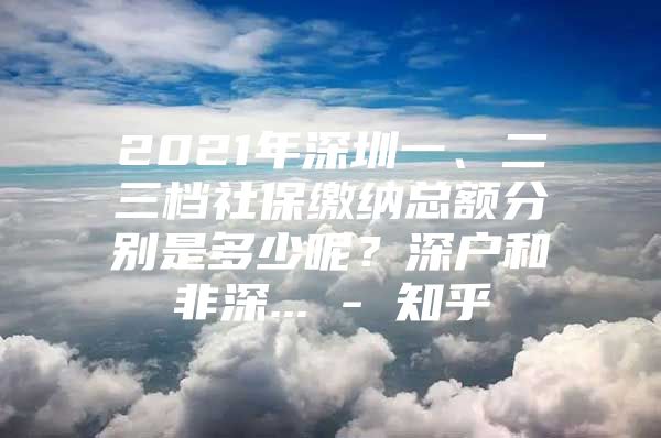 2021年深圳一、二三档社保缴纳总额分别是多少呢？深户和非深... - 知乎