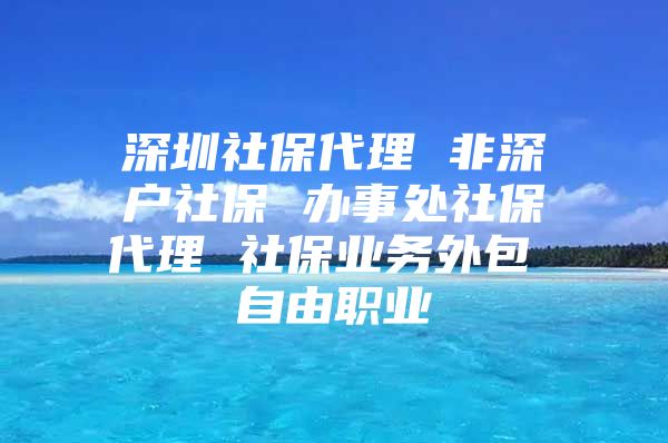 深圳社保代理 非深户社保 办事处社保代理 社保业务外包 自由职业