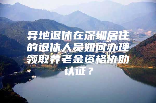 异地退休在深圳居住的退休人员如何办理领取养老金资格协助认证？