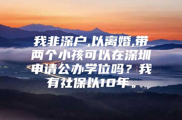 我非深户,以离婚,带两个小孩可以在深圳申请公办学位吗？我有社保以10年。