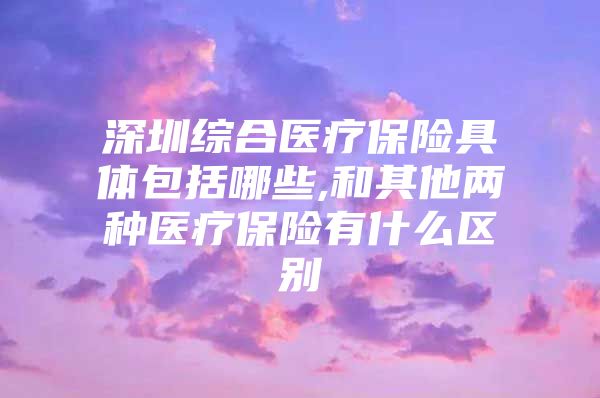 深圳综合医疗保险具体包括哪些,和其他两种医疗保险有什么区别