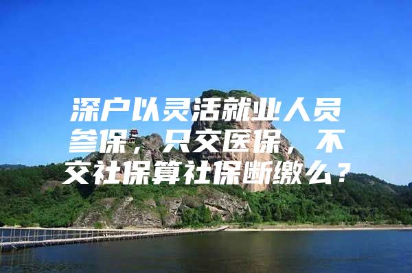 深户以灵活就业人员参保，只交医保，不交社保算社保断缴么？