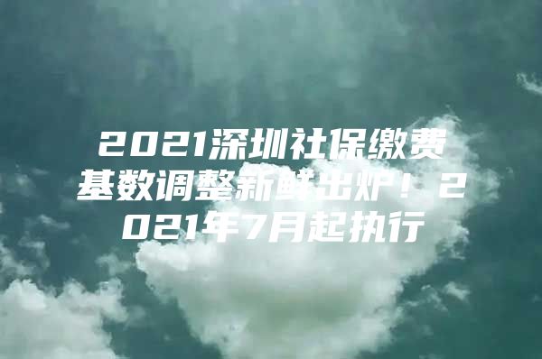 2021深圳社保缴费基数调整新鲜出炉！2021年7月起执行