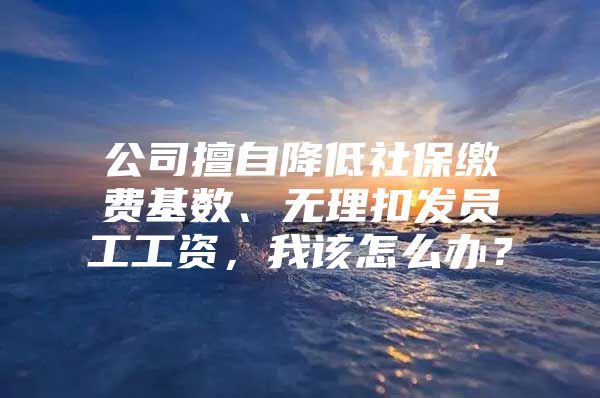 公司擅自降低社保缴费基数、无理扣发员工工资，我该怎么办？