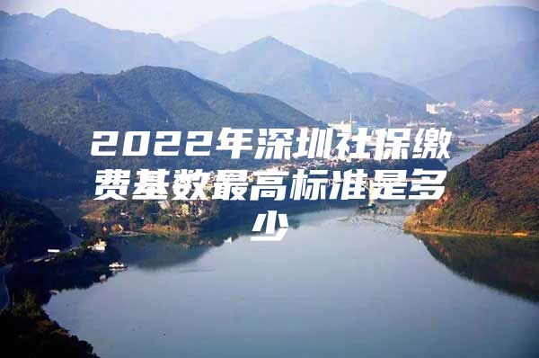 2022年深圳社保缴费基数最高标准是多少