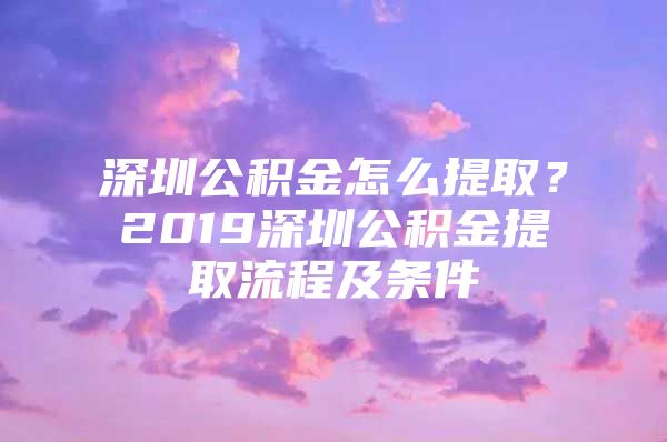 深圳公积金怎么提取？2019深圳公积金提取流程及条件