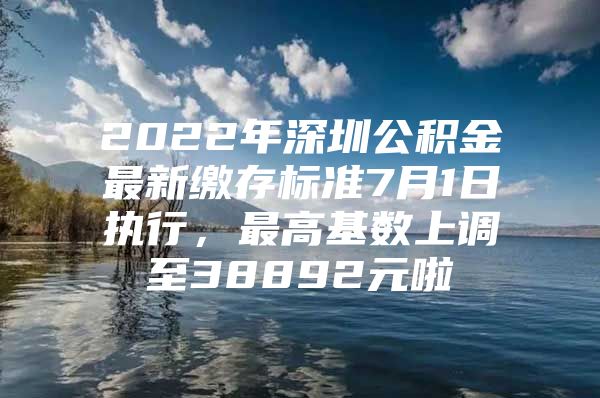 2022年深圳公积金最新缴存标准7月1日执行，最高基数上调至38892元啦