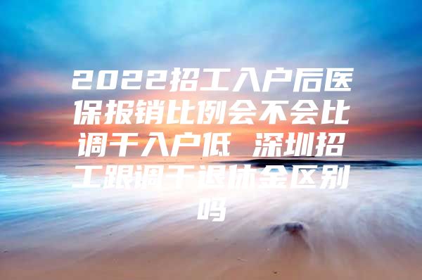 2022招工入户后医保报销比例会不会比调干入户低 深圳招工跟调干退休金区别吗