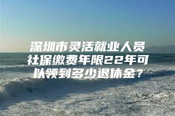 深圳市灵活就业人员社保缴费年限22年可以领到多少退休金？