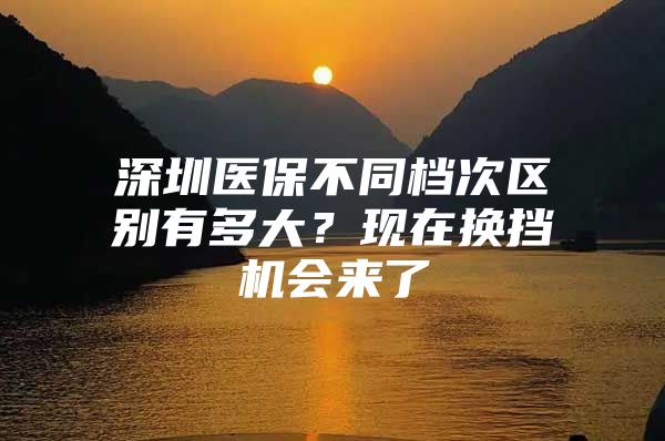 深圳医保不同档次区别有多大？现在换挡机会来了