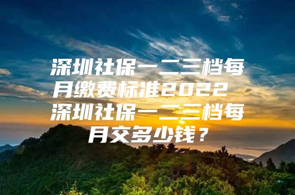 深圳社保一二三档每月缴费标准2022 深圳社保一二三档每月交多少钱？