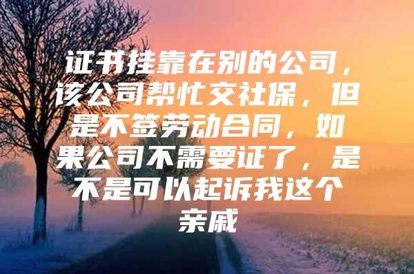 证书挂靠在别的公司，该公司帮忙交社保，但是不签劳动合同，如果公司不需要证了，是不是可以起诉我这个亲戚