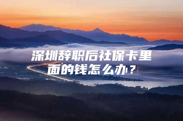 深圳辞职后社保卡里面的钱怎么办？