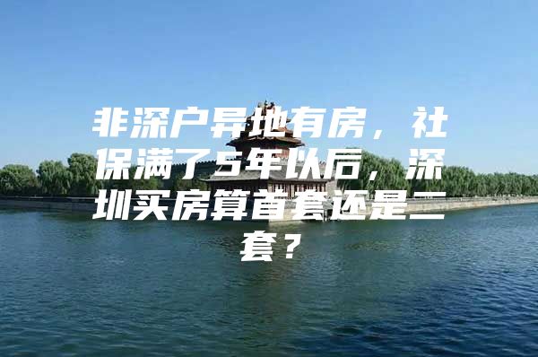 非深户异地有房，社保满了5年以后，深圳买房算首套还是二套？