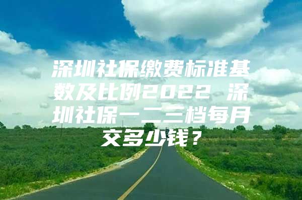 深圳社保缴费标准基数及比例2022 深圳社保一二三档每月交多少钱？