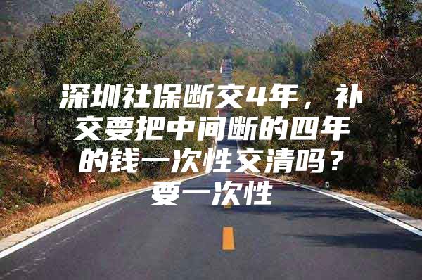 深圳社保断交4年，补交要把中间断的四年的钱一次性交清吗？要一次性