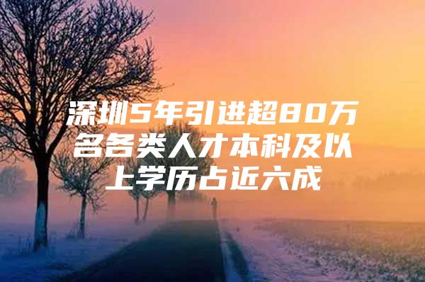 深圳5年引进超80万名各类人才本科及以上学历占近六成