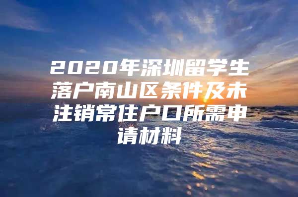 2020年深圳留学生落户南山区条件及未注销常住户口所需申请材料