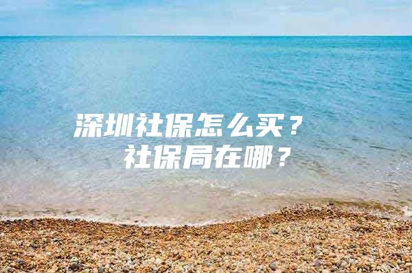 深圳社保怎么买？ 社保局在哪？