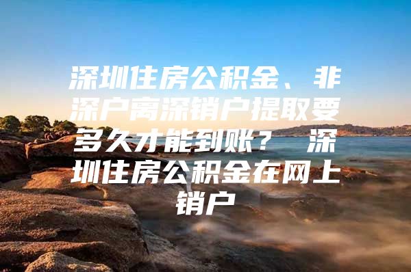 深圳住房公积金、非深户离深销户提取要多久才能到账？ 深圳住房公积金在网上销户