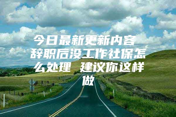 今日最新更新内容 辞职后没工作社保怎么处理 建议你这样做