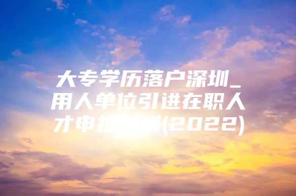 大专学历落户深圳_用人单位引进在职人才申报材料(2022)