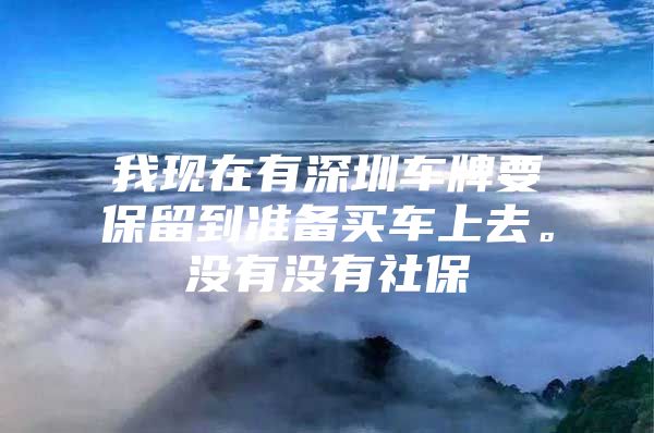 我现在有深圳车牌要保留到准备买车上去。没有没有社保