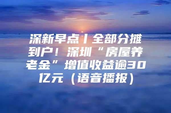 深新早点丨全部分摊到户！深圳“房屋养老金”增值收益逾30亿元（语音播报）