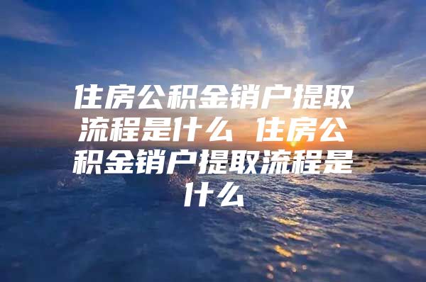 住房公积金销户提取流程是什么 住房公积金销户提取流程是什么