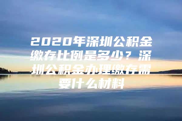 2020年深圳公积金缴存比例是多少？深圳公积金办理缴存需要什么材料