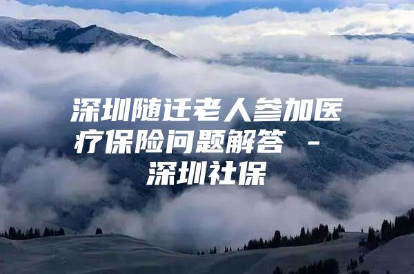 深圳随迁老人参加医疗保险问题解答 - 深圳社保