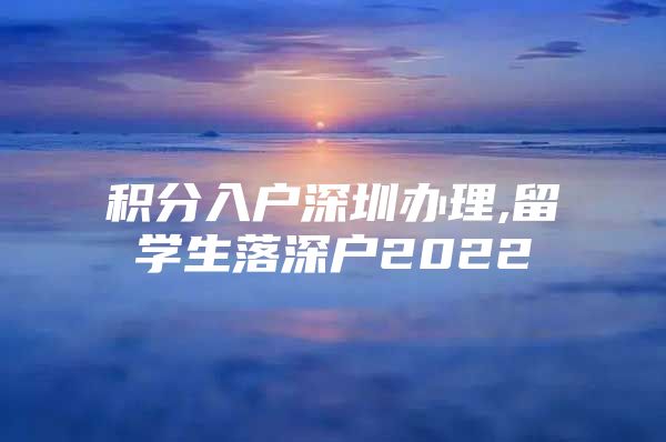 积分入户深圳办理,留学生落深户2022