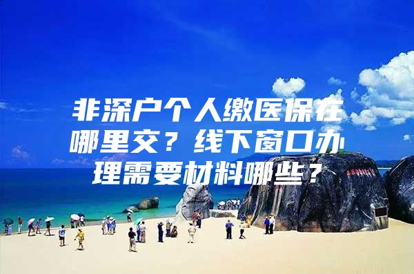 非深户个人缴医保在哪里交？线下窗口办理需要材料哪些？