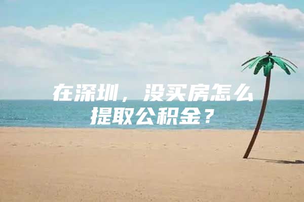 在深圳，没买房怎么提取公积金？