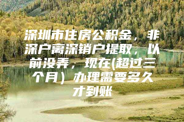 深圳市住房公积金，非深户离深销户提取，以前没弄，现在(超过三个月）办理需要多久才到账