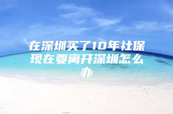 在深圳买了10年社保现在要离开深圳怎么办