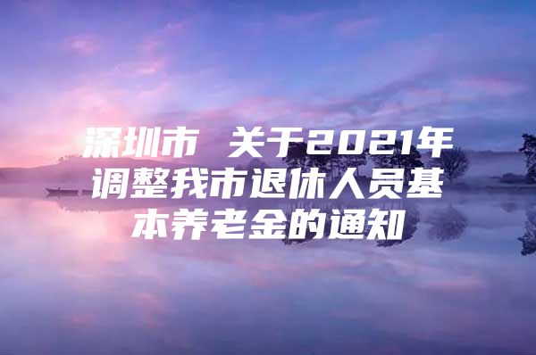 深圳市 关于2021年调整我市退休人员基本养老金的通知