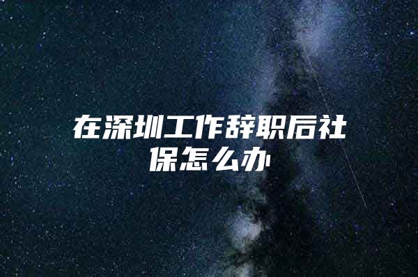 在深圳工作辞职后社保怎么办