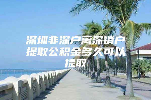 深圳非深户离深销户提取公积金多久可以提取